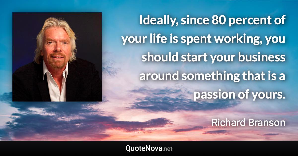 Ideally, since 80 percent of your life is spent working, you should start your business around something that is a passion of yours. - Richard Branson quote