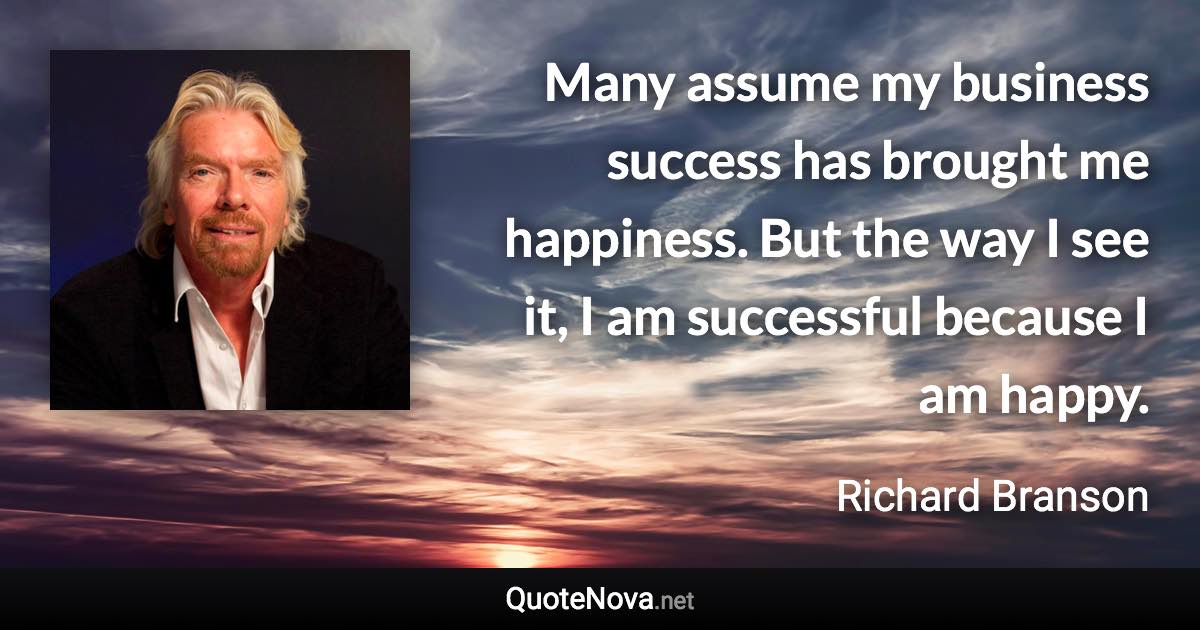 Many assume my business success has brought me happiness. But the way I see it, I am successful because I am happy. - Richard Branson quote