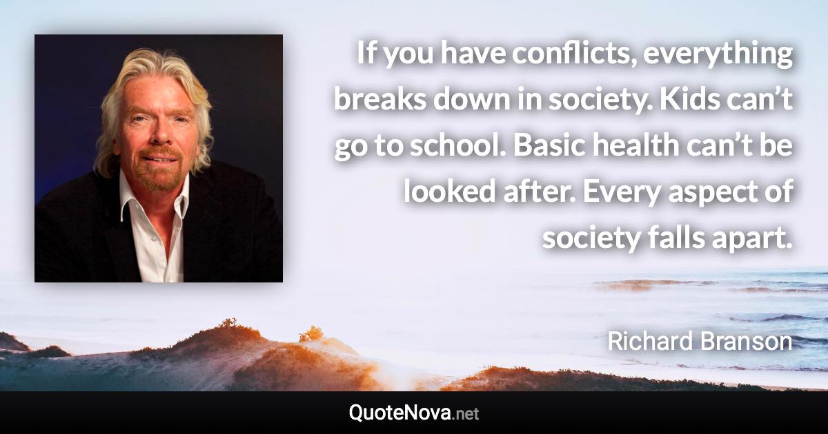 If you have conflicts, everything breaks down in society. Kids can’t go to school. Basic health can’t be looked after. Every aspect of society falls apart. - Richard Branson quote