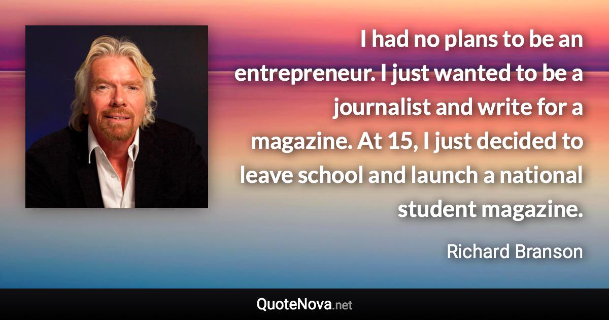 I had no plans to be an entrepreneur. I just wanted to be a journalist and write for a magazine. At 15, I just decided to leave school and launch a national student magazine. - Richard Branson quote