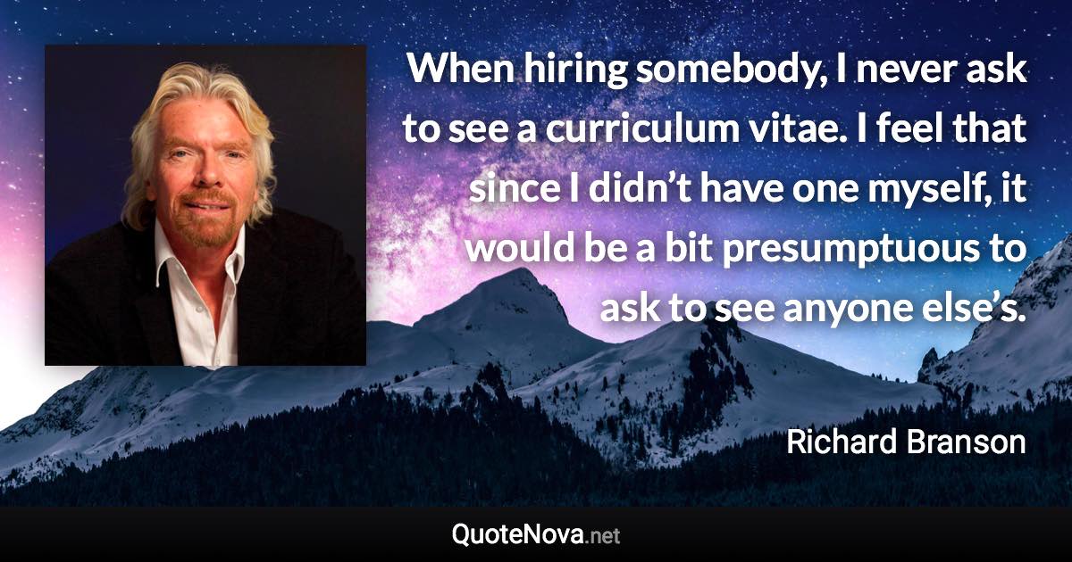 When hiring somebody, I never ask to see a curriculum vitae. I feel that since I didn’t have one myself, it would be a bit presumptuous to ask to see anyone else’s. - Richard Branson quote