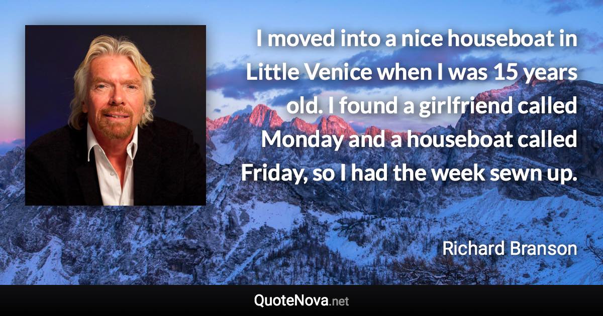 I moved into a nice houseboat in Little Venice when I was 15 years old. I found a girlfriend called Monday and a houseboat called Friday, so I had the week sewn up. - Richard Branson quote