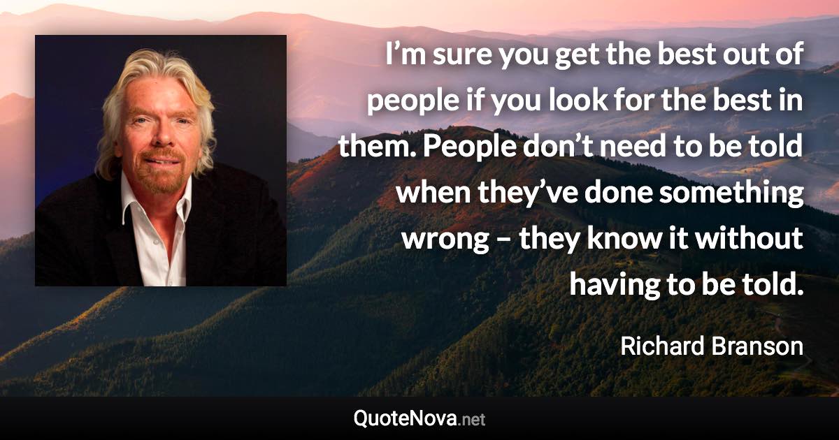 I’m sure you get the best out of people if you look for the best in them. People don’t need to be told when they’ve done something wrong – they know it without having to be told. - Richard Branson quote