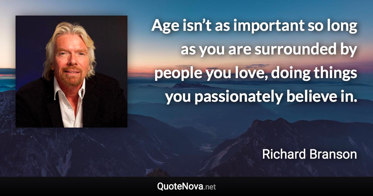 Age isn’t as important so long as you are surrounded by people you love, doing things you passionately believe in. - Richard Branson quote