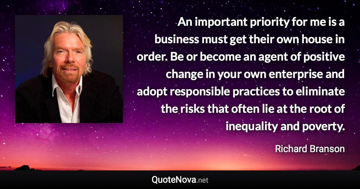 An important priority for me is a business must get their own house in order. Be or become an agent of positive change in your own enterprise and adopt responsible practices to eliminate the risks that often lie at the root of inequality and poverty. - Richard Branson quote