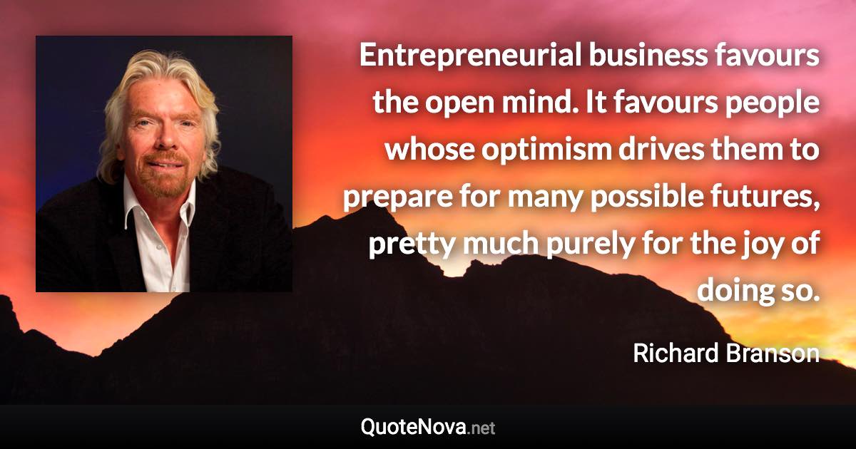 Entrepreneurial business favours the open mind. It favours people whose optimism drives them to prepare for many possible futures, pretty much purely for the joy of doing so. - Richard Branson quote