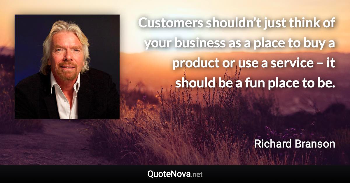 Customers shouldn’t just think of your business as a place to buy a product or use a service – it should be a fun place to be. - Richard Branson quote