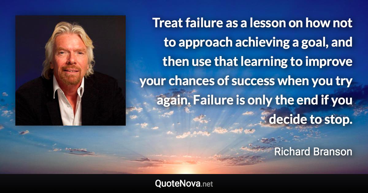 Treat failure as a lesson on how not to approach achieving a goal, and then use that learning to improve your chances of success when you try again. Failure is only the end if you decide to stop. - Richard Branson quote