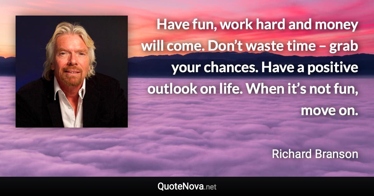 Have fun, work hard and money will come. Don’t waste time – grab your chances. Have a positive outlook on life. When it’s not fun, move on. - Richard Branson quote