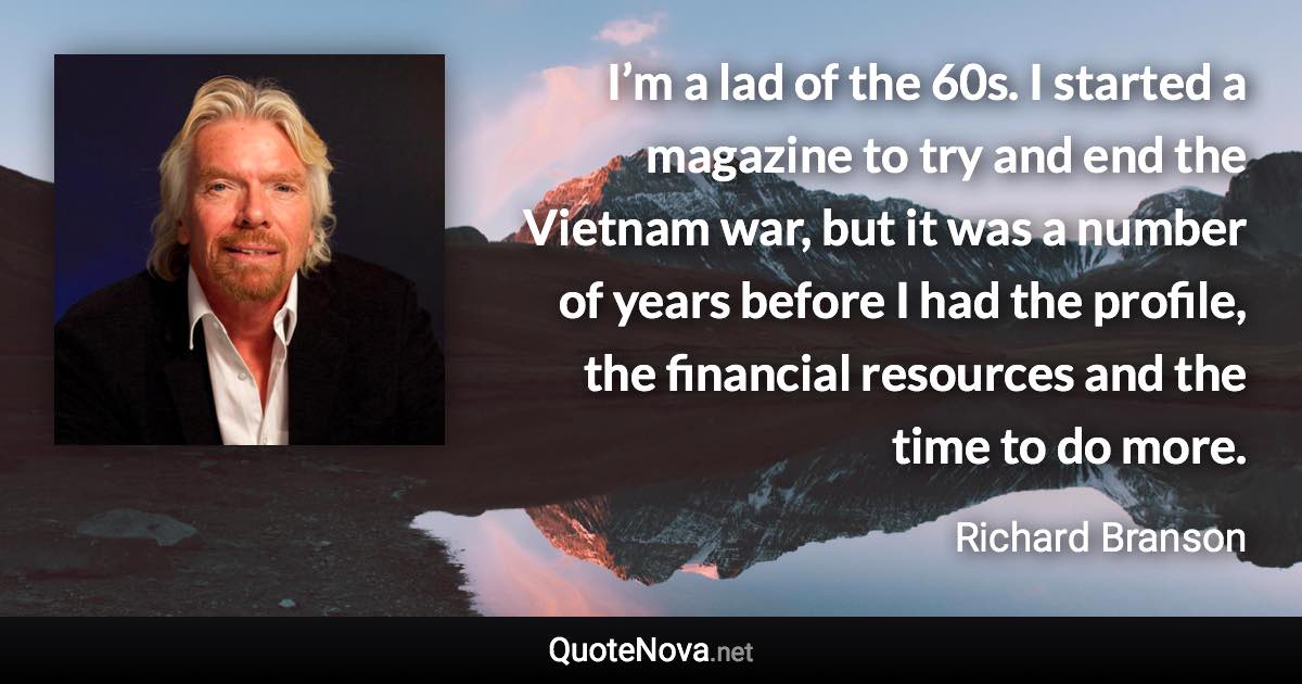 I’m a lad of the 60s. I started a magazine to try and end the Vietnam war, but it was a number of years before I had the profile, the financial resources and the time to do more. - Richard Branson quote