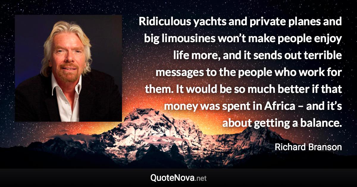 Ridiculous yachts and private planes and big limousines won’t make people enjoy life more, and it sends out terrible messages to the people who work for them. It would be so much better if that money was spent in Africa – and it’s about getting a balance. - Richard Branson quote