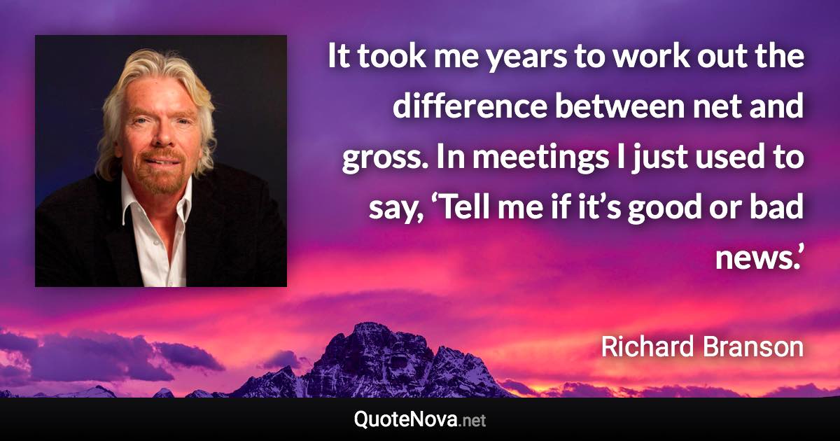 It took me years to work out the difference between net and gross. In meetings I just used to say, ‘Tell me if it’s good or bad news.’ - Richard Branson quote