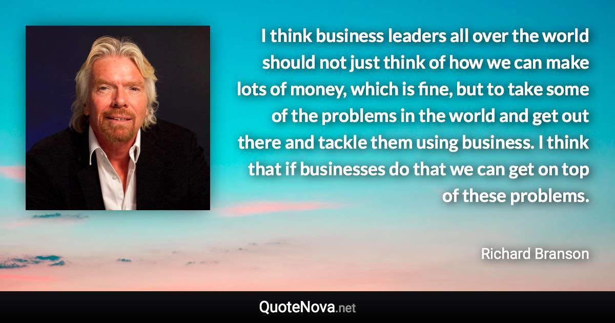 I think business leaders all over the world should not just think of how we can make lots of money, which is fine, but to take some of the problems in the world and get out there and tackle them using business. I think that if businesses do that we can get on top of these problems. - Richard Branson quote