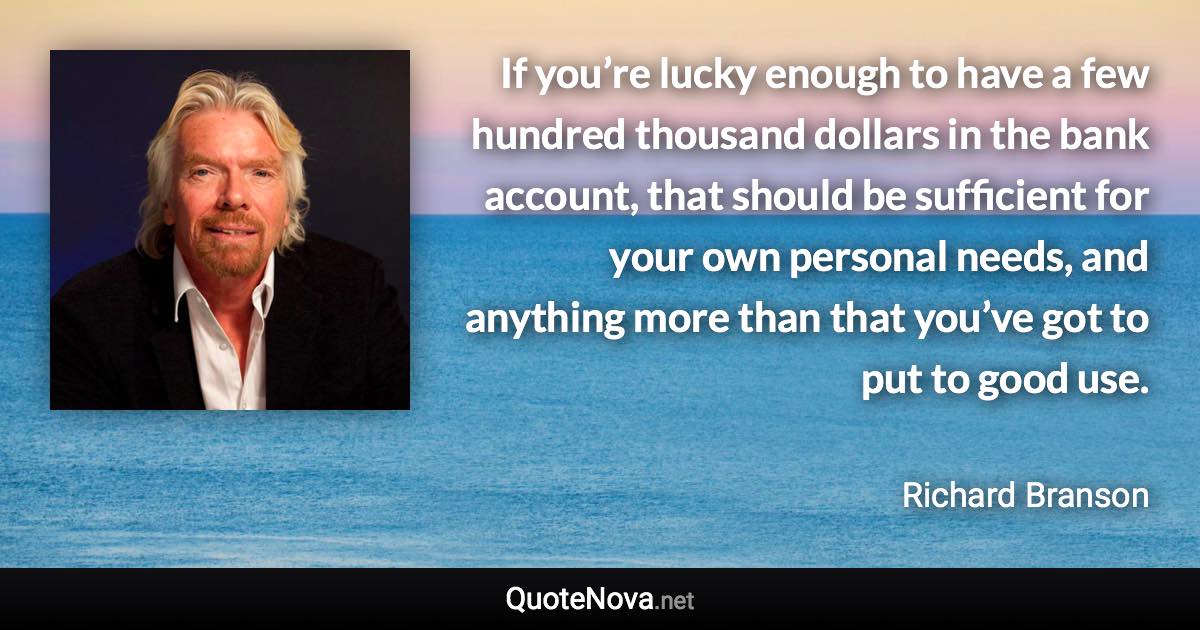 If you’re lucky enough to have a few hundred thousand dollars in the bank account, that should be sufficient for your own personal needs, and anything more than that you’ve got to put to good use. - Richard Branson quote