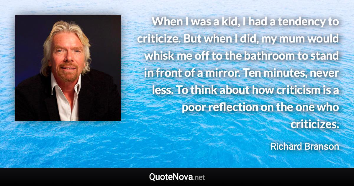 When I was a kid, I had a tendency to criticize. But when I did, my mum would whisk me off to the bathroom to stand in front of a mirror. Ten minutes, never less. To think about how criticism is a poor reflection on the one who criticizes. - Richard Branson quote