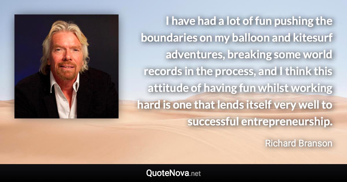 I have had a lot of fun pushing the boundaries on my balloon and kitesurf adventures, breaking some world records in the process, and I think this attitude of having fun whilst working hard is one that lends itself very well to successful entrepreneurship. - Richard Branson quote