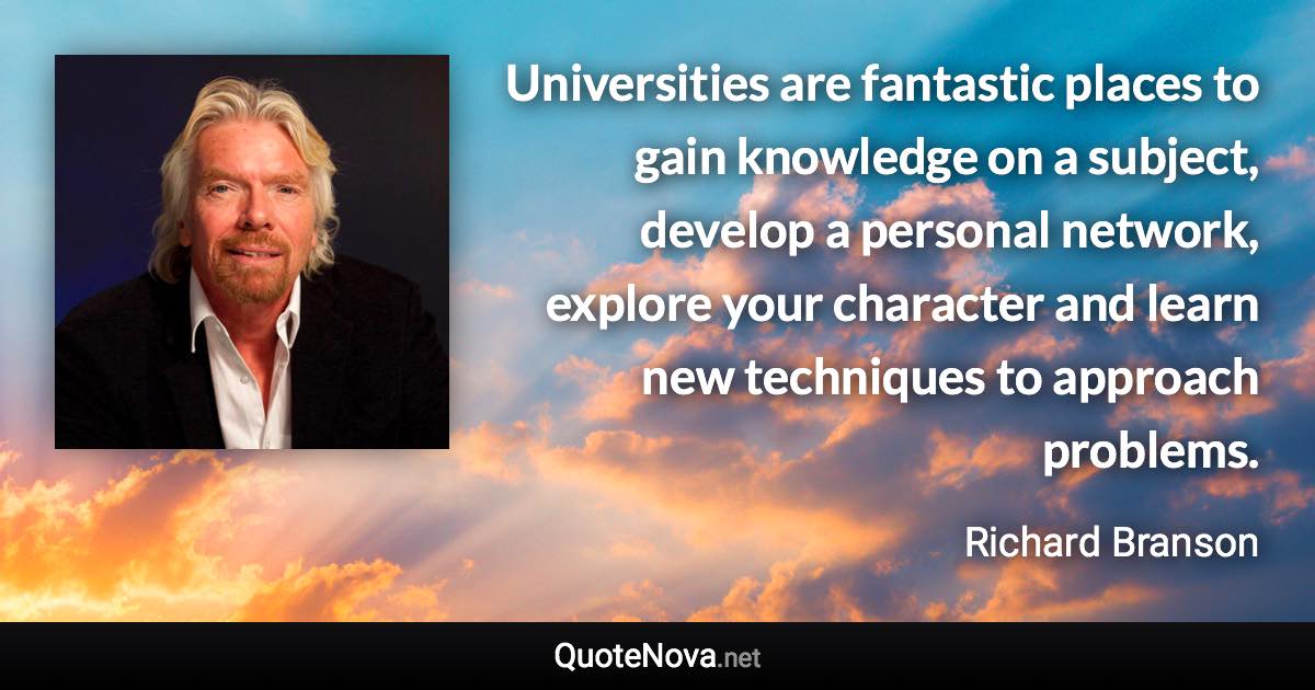 Universities are fantastic places to gain knowledge on a subject, develop a personal network, explore your character and learn new techniques to approach problems. - Richard Branson quote