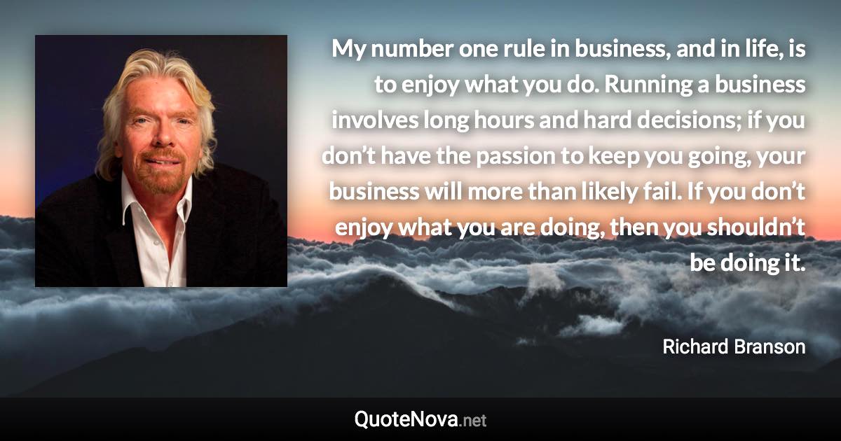 My number one rule in business, and in life, is to enjoy what you do. Running a business involves long hours and hard decisions; if you don’t have the passion to keep you going, your business will more than likely fail. If you don’t enjoy what you are doing, then you shouldn’t be doing it. - Richard Branson quote