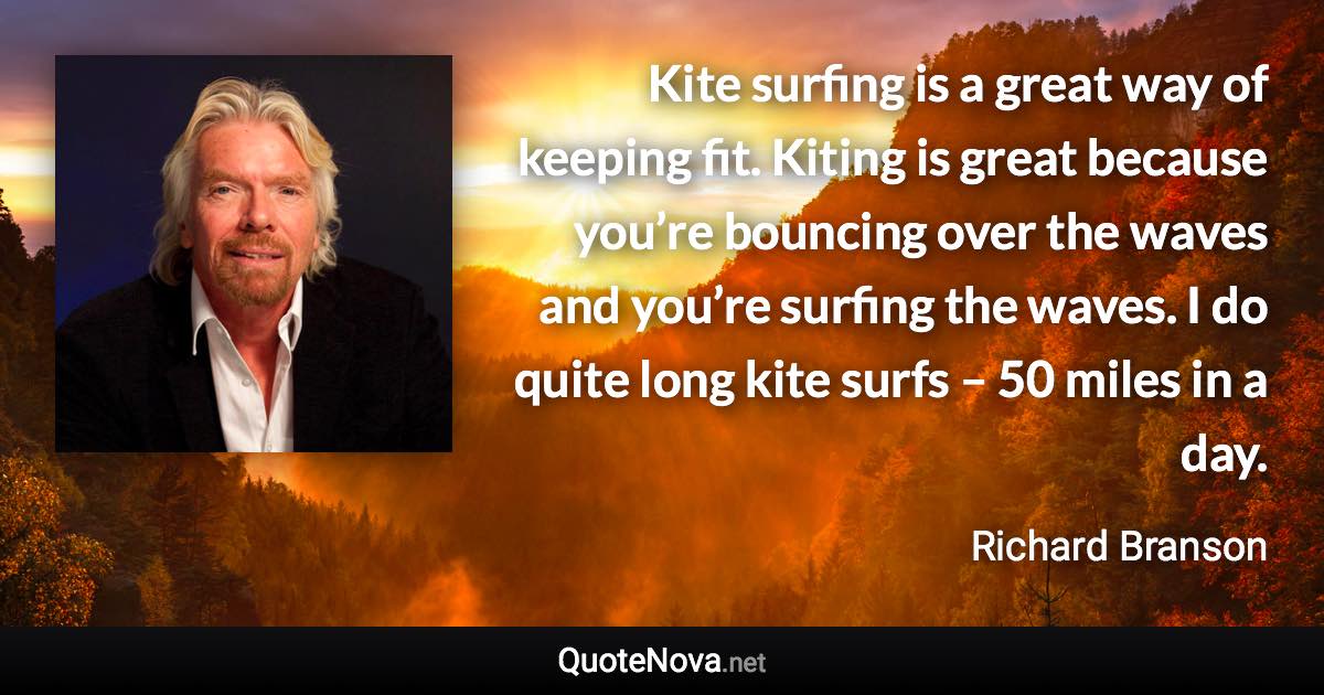 Kite surfing is a great way of keeping fit. Kiting is great because you’re bouncing over the waves and you’re surfing the waves. I do quite long kite surfs – 50 miles in a day. - Richard Branson quote