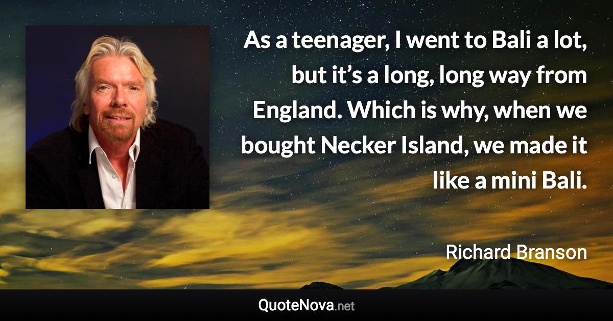 As a teenager, I went to Bali a lot, but it’s a long, long way from England. Which is why, when we bought Necker Island, we made it like a mini Bali. - Richard Branson quote