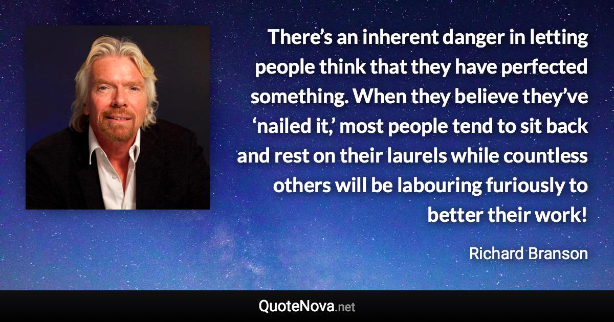 There’s an inherent danger in letting people think that they have perfected something. When they believe they’ve ‘nailed it,’ most people tend to sit back and rest on their laurels while countless others will be labouring furiously to better their work! - Richard Branson quote