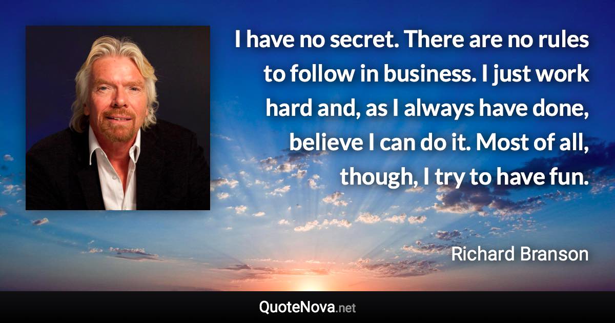 I have no secret. There are no rules to follow in business. I just work hard and, as I always have done, believe I can do it. Most of all, though, I try to have fun. - Richard Branson quote