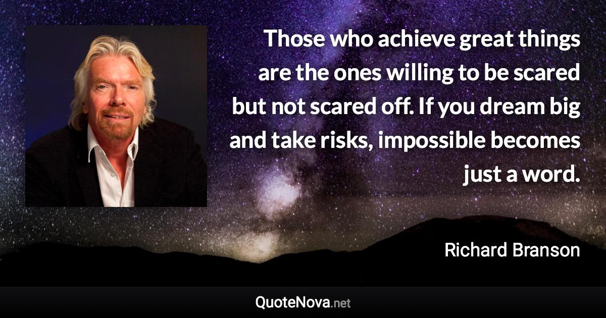 Those who achieve great things are the ones willing to be scared but not scared off. If you dream big and take risks, impossible becomes just a word. - Richard Branson quote