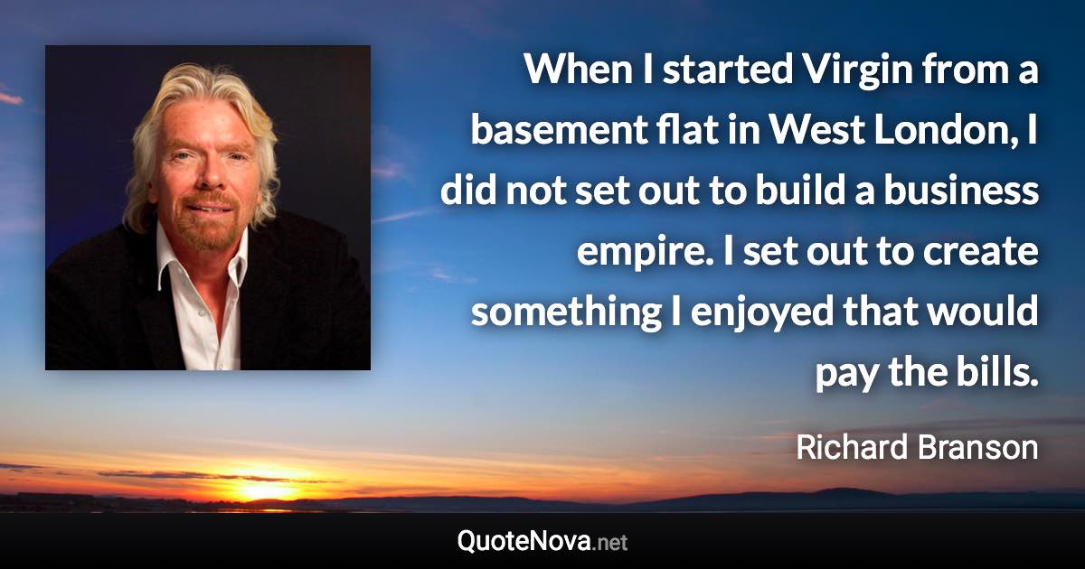 When I started Virgin from a basement flat in West London, I did not set out to build a business empire. I set out to create something I enjoyed that would pay the bills. - Richard Branson quote