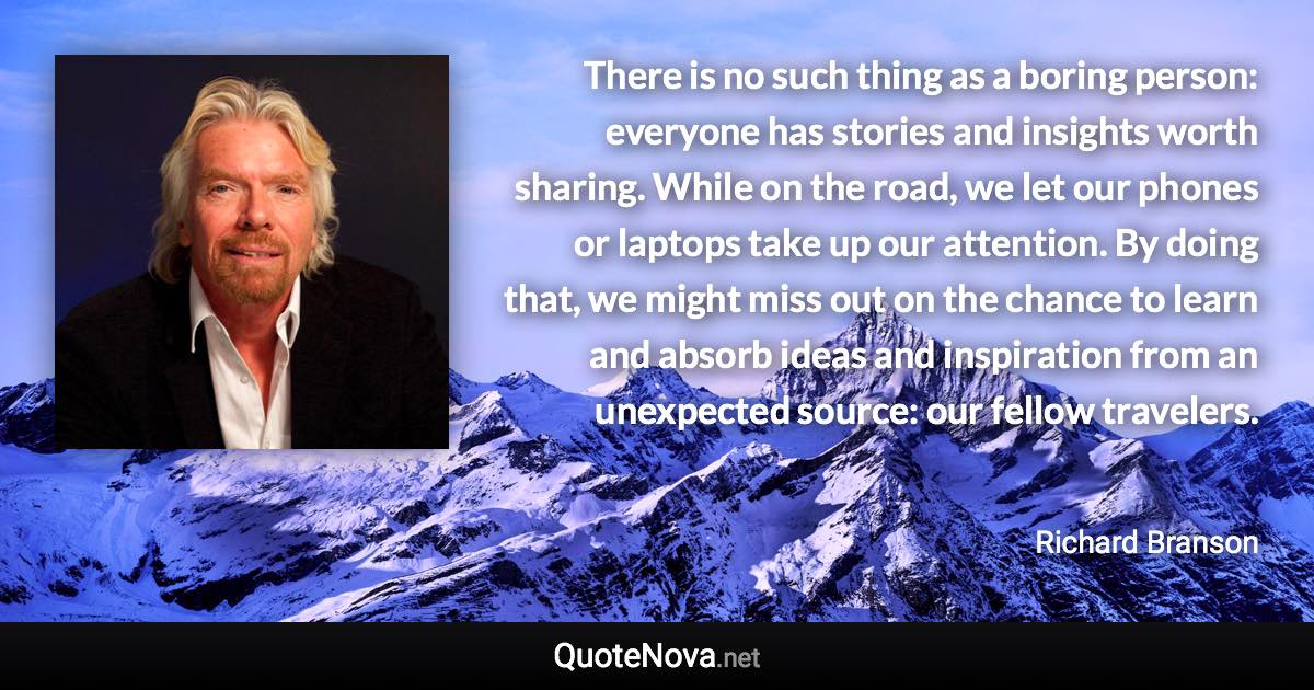 There is no such thing as a boring person: everyone has stories and insights worth sharing. While on the road, we let our phones or laptops take up our attention. By doing that, we might miss out on the chance to learn and absorb ideas and inspiration from an unexpected source: our fellow travelers. - Richard Branson quote