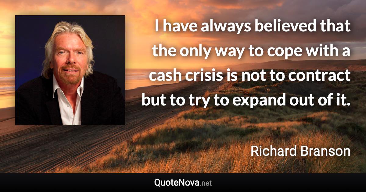 I have always believed that the only way to cope with a cash crisis is not to contract but to try to expand out of it. - Richard Branson quote