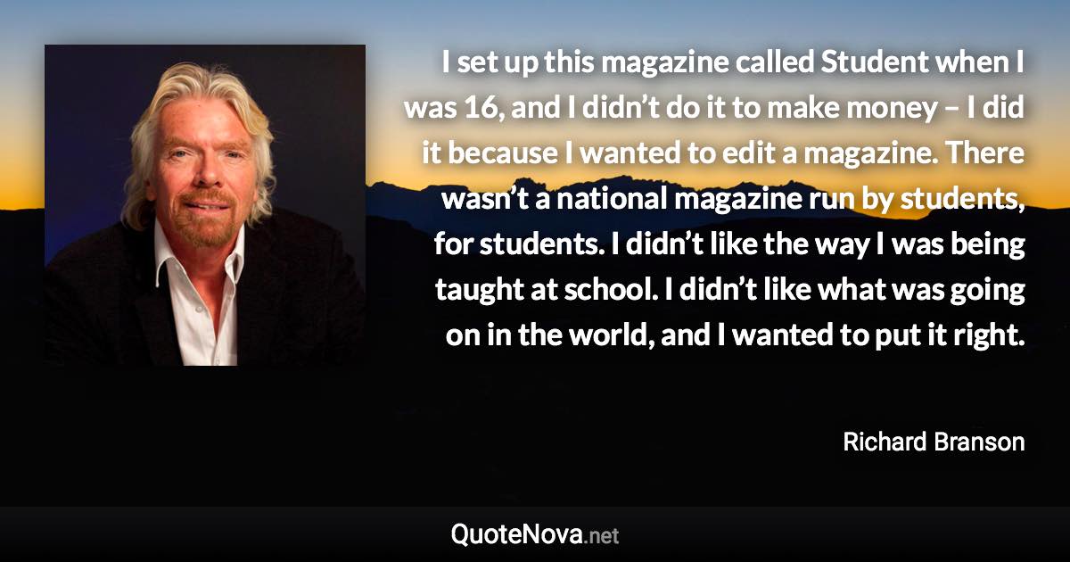 I set up this magazine called Student when I was 16, and I didn’t do it to make money – I did it because I wanted to edit a magazine. There wasn’t a national magazine run by students, for students. I didn’t like the way I was being taught at school. I didn’t like what was going on in the world, and I wanted to put it right. - Richard Branson quote