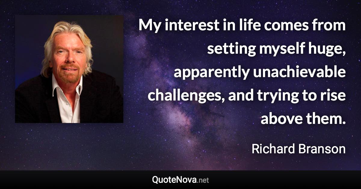 My interest in life comes from setting myself huge, apparently unachievable challenges, and trying to rise above them. - Richard Branson quote