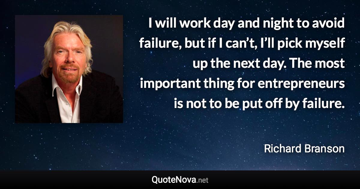 I will work day and night to avoid failure, but if I can’t, I’ll pick myself up the next day. The most important thing for entrepreneurs is not to be put off by failure. - Richard Branson quote