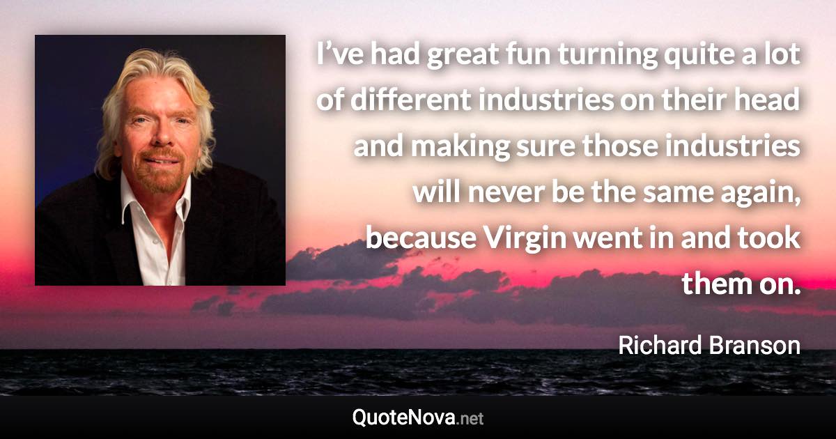 I’ve had great fun turning quite a lot of different industries on their head and making sure those industries will never be the same again, because Virgin went in and took them on. - Richard Branson quote