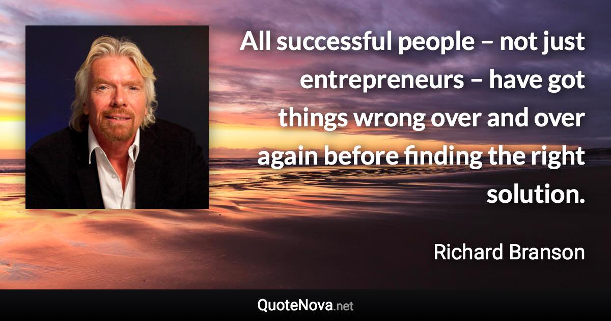 All successful people – not just entrepreneurs – have got things wrong over and over again before finding the right solution. - Richard Branson quote