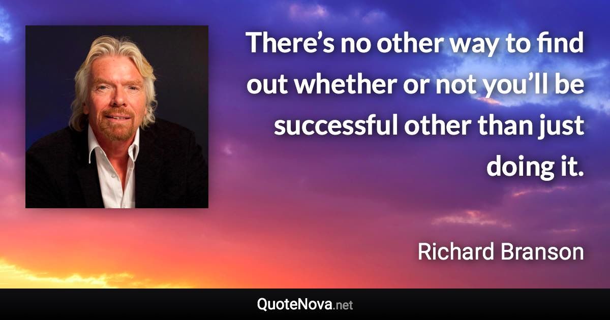 There’s no other way to find out whether or not you’ll be successful other than just doing it. - Richard Branson quote