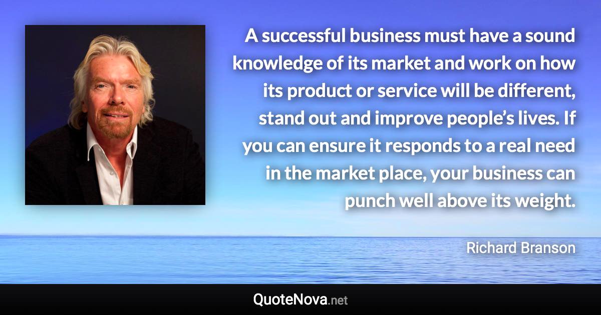 A successful business must have a sound knowledge of its market and work on how its product or service will be different, stand out and improve people’s lives. If you can ensure it responds to a real need in the market place, your business can punch well above its weight. - Richard Branson quote