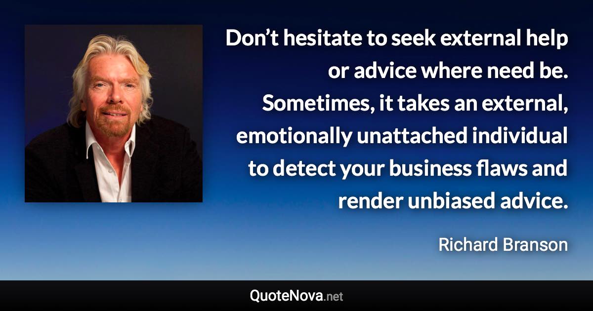 Don’t hesitate to seek external help or advice where need be. Sometimes, it takes an external, emotionally unattached individual to detect your business flaws and render unbiased advice. - Richard Branson quote