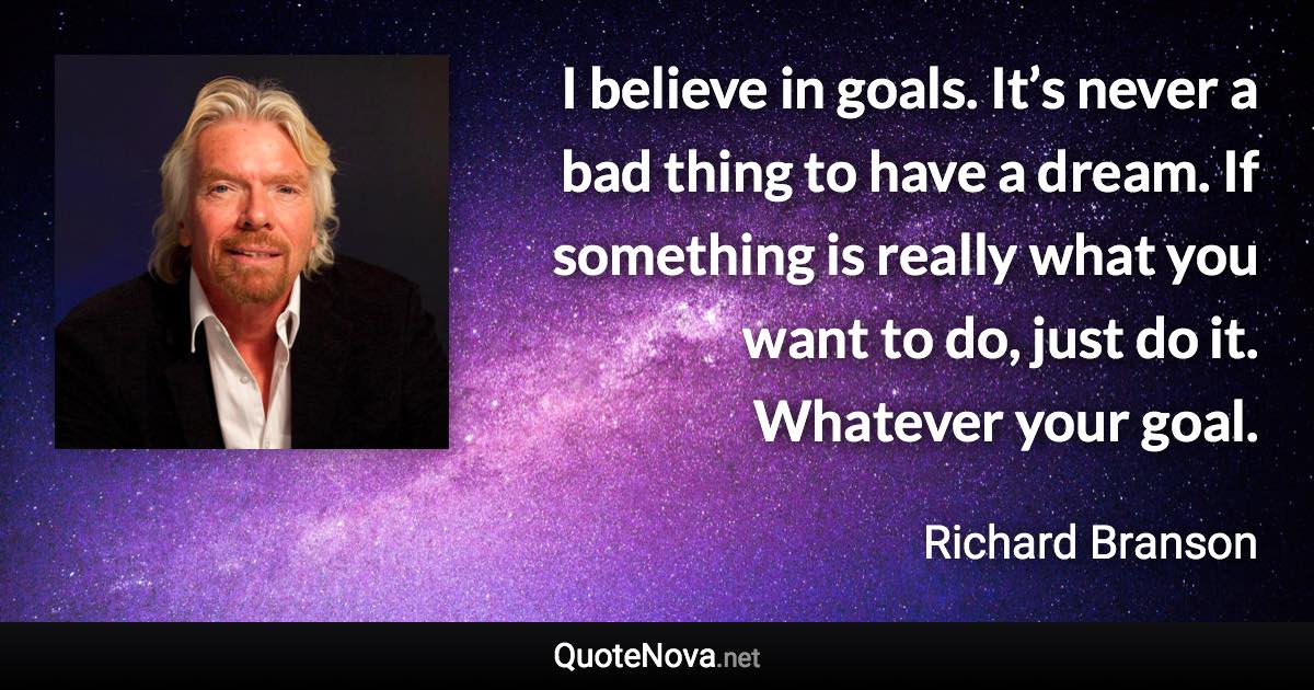 I believe in goals. It’s never a bad thing to have a dream. If something is really what you want to do, just do it. Whatever your goal. - Richard Branson quote