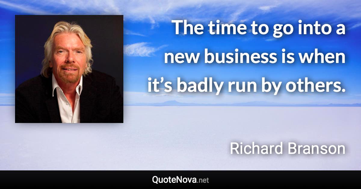 The time to go into a new business is when it’s badly run by others. - Richard Branson quote