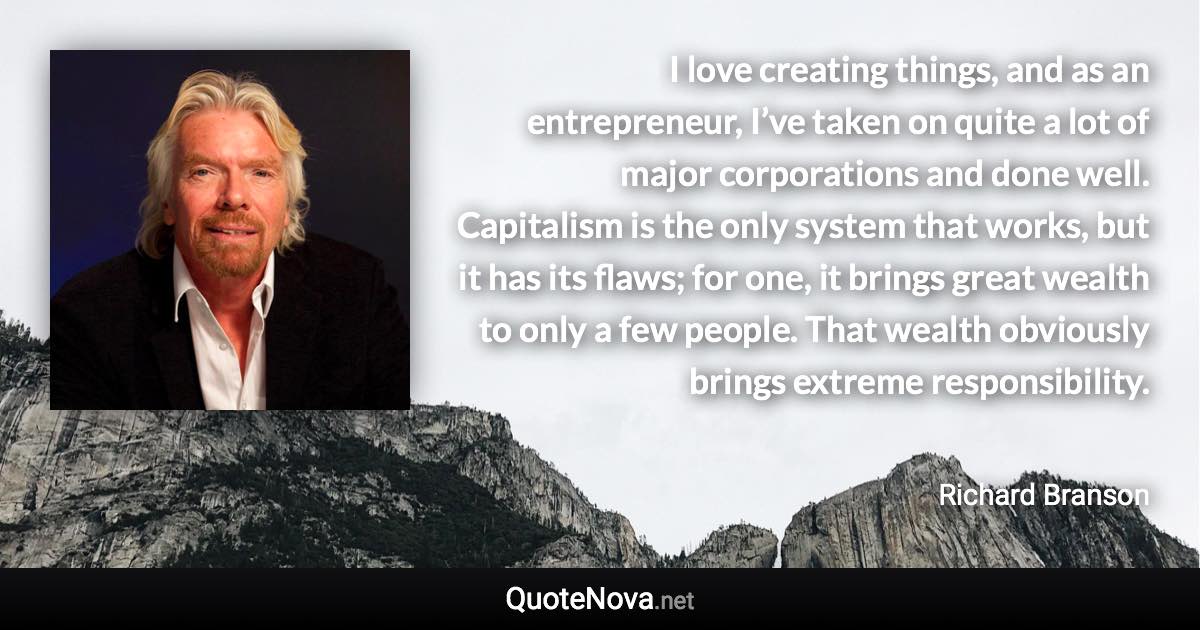 I love creating things, and as an entrepreneur, I’ve taken on quite a lot of major corporations and done well. Capitalism is the only system that works, but it has its flaws; for one, it brings great wealth to only a few people. That wealth obviously brings extreme responsibility. - Richard Branson quote