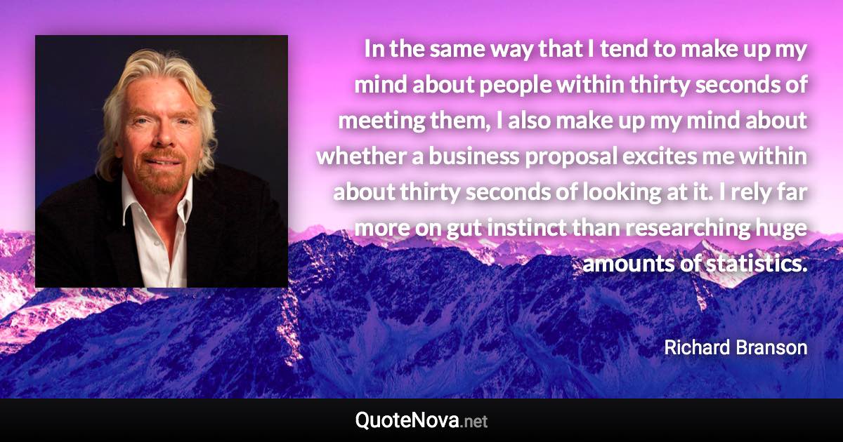 In the same way that I tend to make up my mind about people within thirty seconds of meeting them, I also make up my mind about whether a business proposal excites me within about thirty seconds of looking at it. I rely far more on gut instinct than researching huge amounts of statistics. - Richard Branson quote