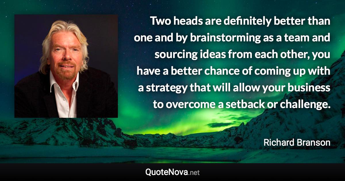 Two heads are definitely better than one and by brainstorming as a team and sourcing ideas from each other, you have a better chance of coming up with a strategy that will allow your business to overcome a setback or challenge. - Richard Branson quote