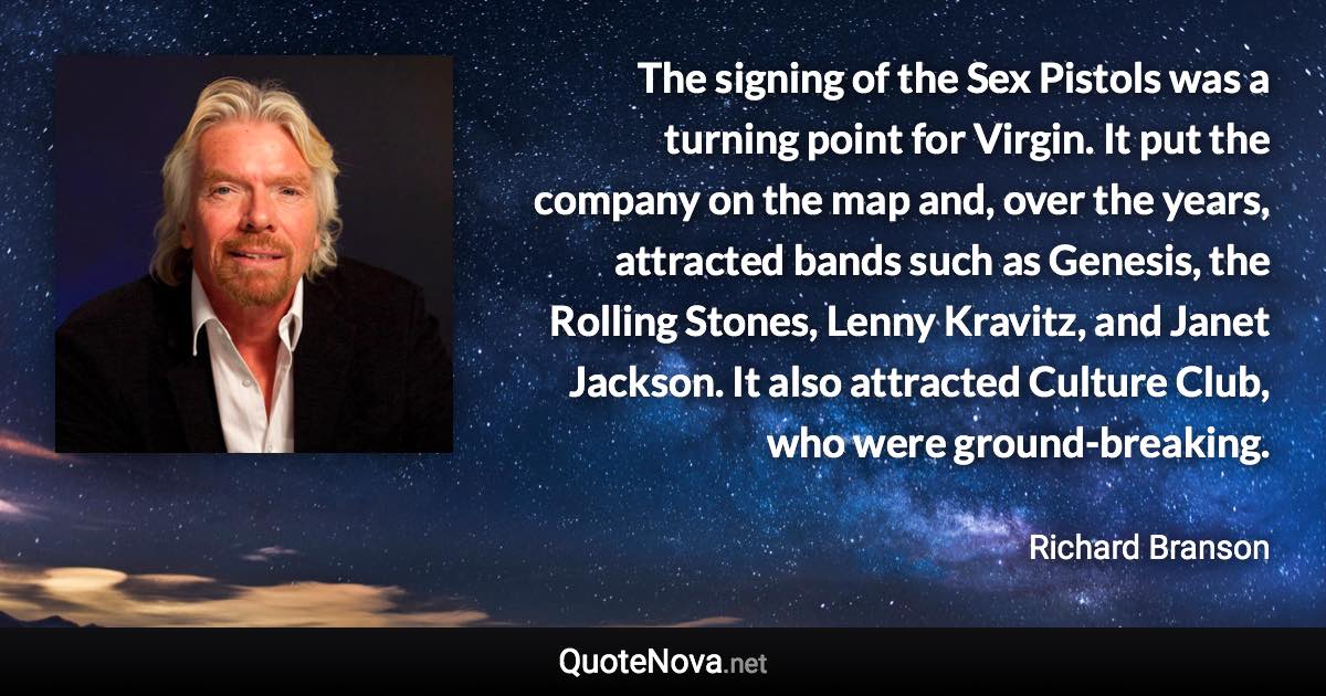The signing of the Sex Pistols was a turning point for Virgin. It put the company on the map and, over the years, attracted bands such as Genesis, the Rolling Stones, Lenny Kravitz, and Janet Jackson. It also attracted Culture Club, who were ground-breaking. - Richard Branson quote