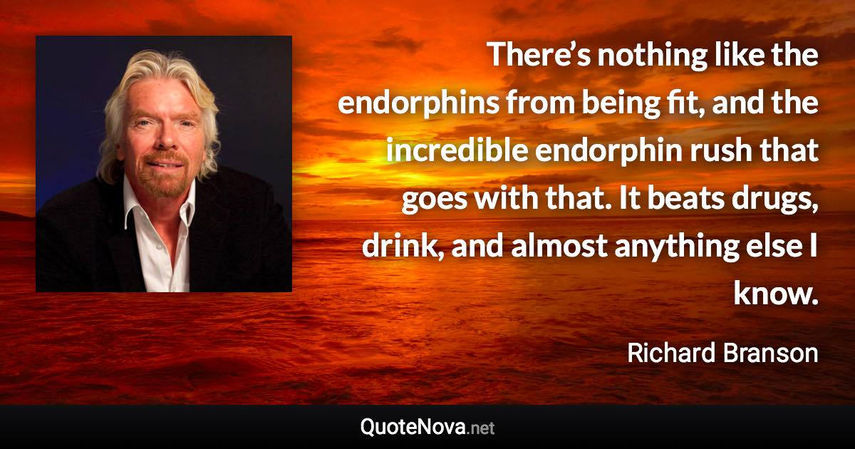 There’s nothing like the endorphins from being fit, and the incredible endorphin rush that goes with that. It beats drugs, drink, and almost anything else I know. - Richard Branson quote