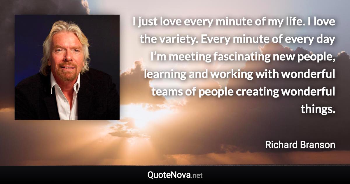 I just love every minute of my life. I love the variety. Every minute of every day I’m meeting fascinating new people, learning and working with wonderful teams of people creating wonderful things. - Richard Branson quote