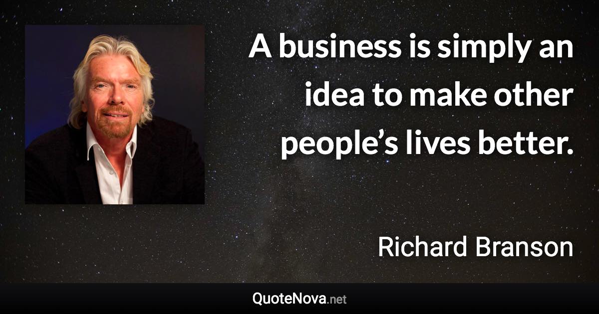 A business is simply an idea to make other people’s lives better. - Richard Branson quote