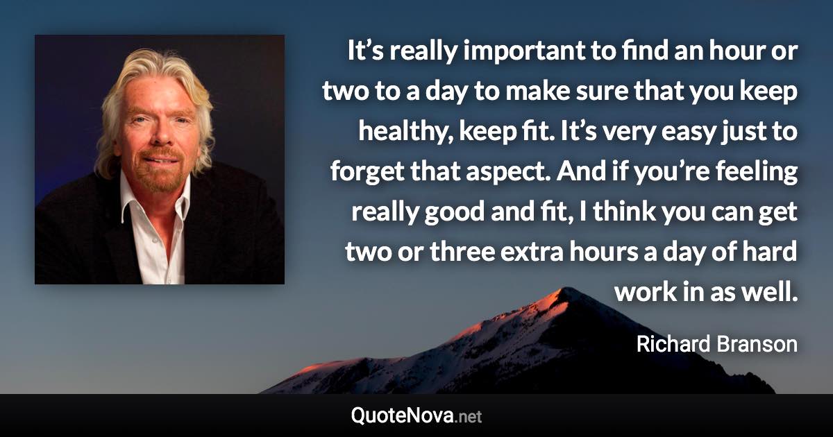 It’s really important to find an hour or two to a day to make sure that you keep healthy, keep fit. It’s very easy just to forget that aspect. And if you’re feeling really good and fit, I think you can get two or three extra hours a day of hard work in as well. - Richard Branson quote