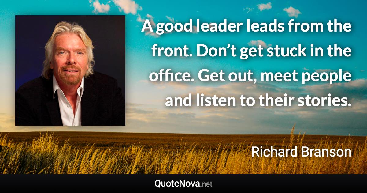 A good leader leads from the front. Don’t get stuck in the office. Get out, meet people and listen to their stories. - Richard Branson quote