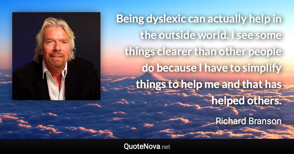 Being dyslexic can actually help in the outside world. I see some things clearer than other people do because I have to simplify things to help me and that has helped others. - Richard Branson quote